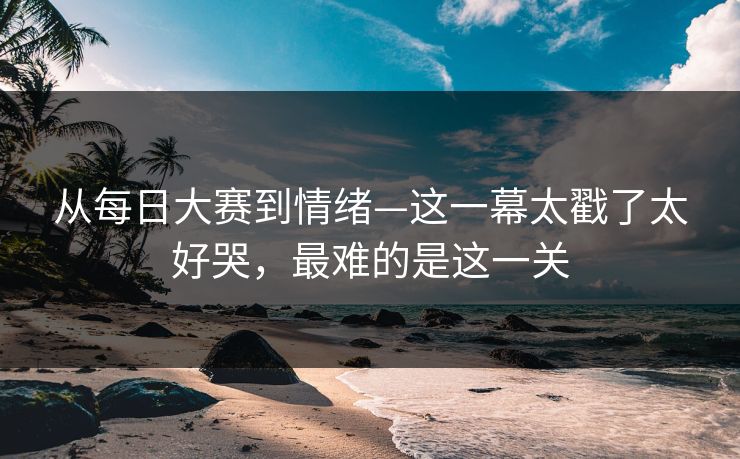 从每日大赛到情绪—这一幕太戳了太好哭，最难的是这一关