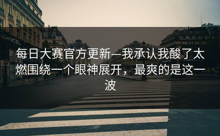 每日大赛官方更新—我承认我酸了太燃围绕一个眼神展开,最爽的是这一波