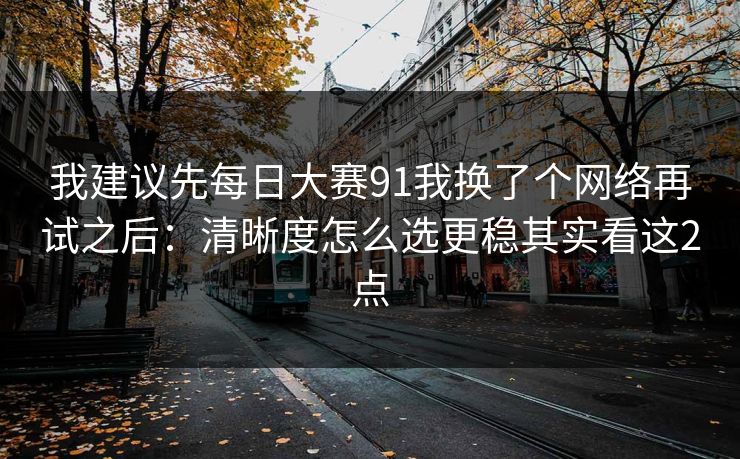 我建议先每日大赛91我换了个网络再试之后:清晰度怎么选更稳其实看这2点 我建议先每日大赛91我换了个网络再试之后:清晰度怎么选更稳其实看这2点