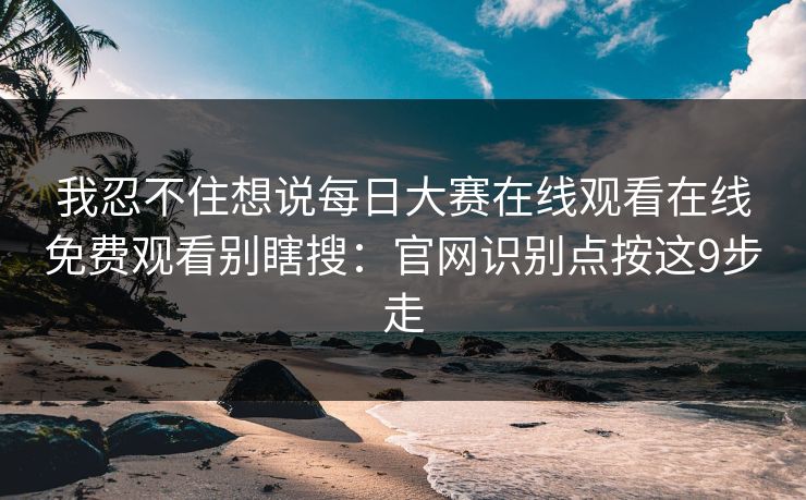 我忍不住想说每日大赛在线观看在线免费观看别瞎搜：官网识别点按这9步走