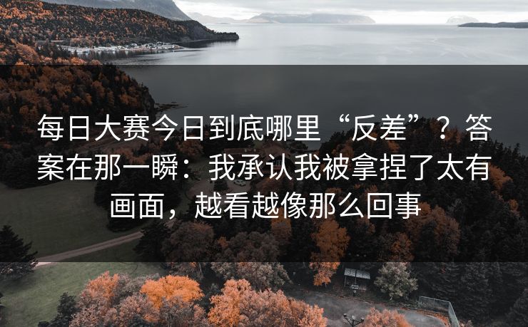 每日大赛今日到底哪里“反差”？答案在那一瞬：我承认我被拿捏了太有画面，越看越像那么回事