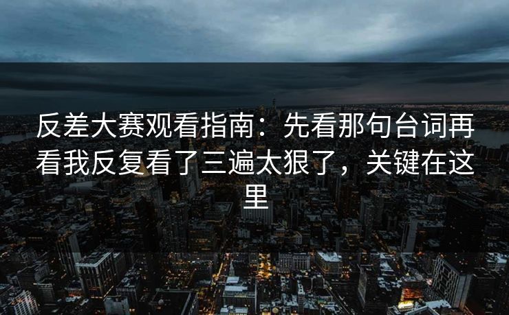 反差大赛观看指南：先看那句台词再看我反复看了三遍太狠了，关键在这里