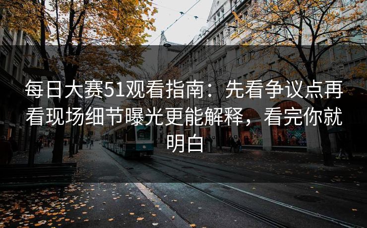 每日大赛51观看指南：先看争议点再看现场细节曝光更能解释，看完你就明白