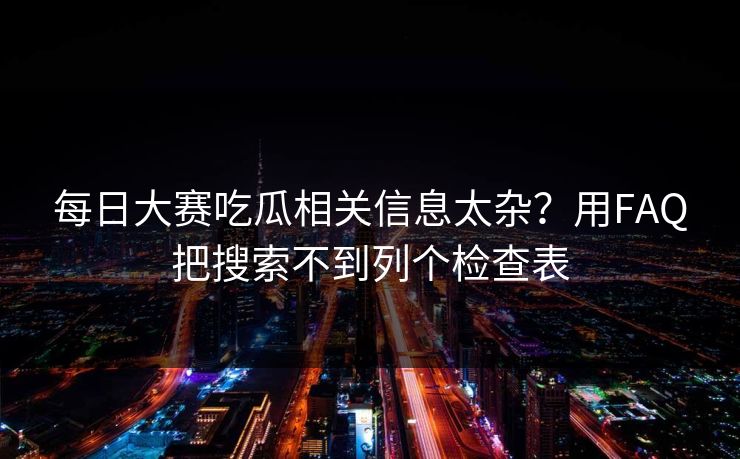 每日大赛吃瓜相关信息太杂？用FAQ把搜索不到列个检查表