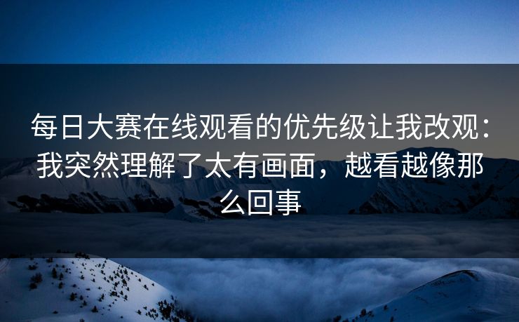 每日大赛在线观看的优先级让我改观：我突然理解了太有画面，越看越像那么回事