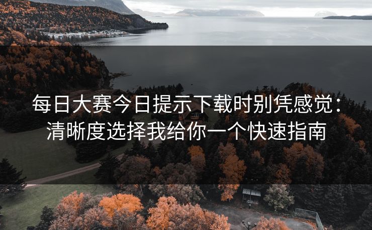 每日大赛今日提示下载时别凭感觉：清晰度选择我给你一个快速指南