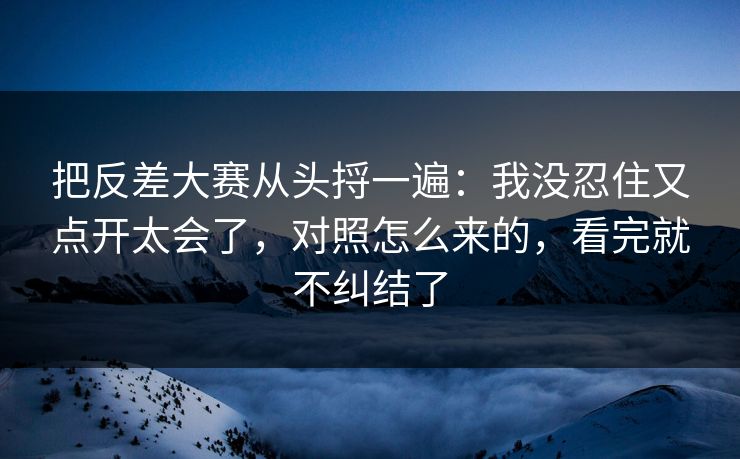 把反差大赛从头捋一遍：我没忍住又点开太会了，对照怎么来的，看完就不纠结了