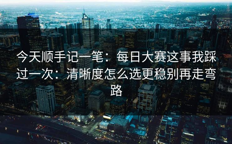 今天顺手记一笔：每日大赛这事我踩过一次：清晰度怎么选更稳别再走弯路