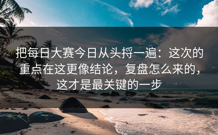把每日大赛今日从头捋一遍：这次的重点在这更像结论，复盘怎么来的，这才是最关键的一步