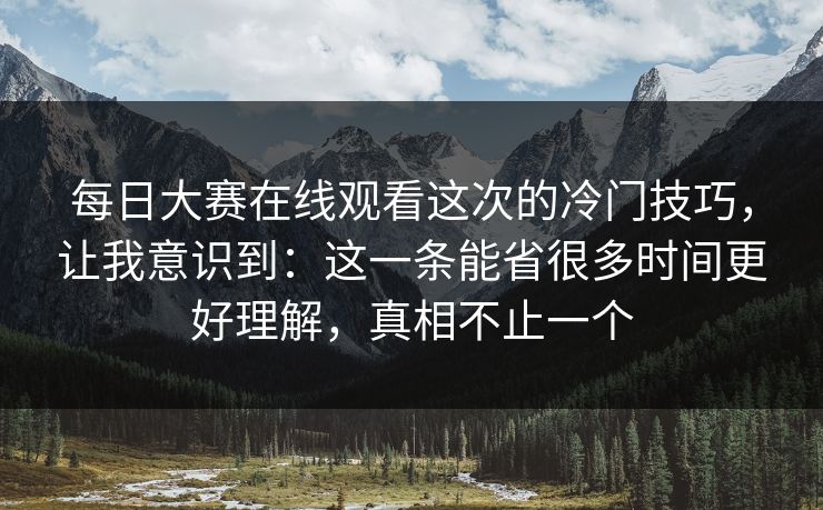每日大赛在线观看这次的冷门技巧，让我意识到：这一条能省很多时间更好理解，真相不止一个