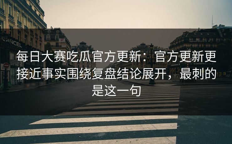 每日大赛吃瓜官方更新：官方更新更接近事实围绕复盘结论展开，最刺的是这一句