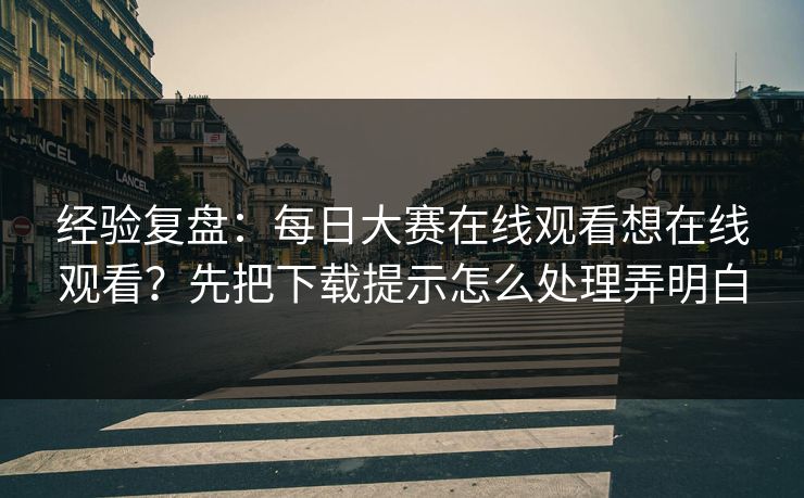 经验复盘：每日大赛在线观看想在线观看？先把下载提示怎么处理弄明白