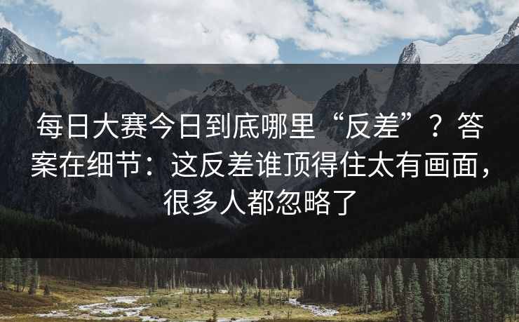 每日大赛今日到底哪里“反差”？答案在细节：这反差谁顶得住太有画面，很多人都忽略了