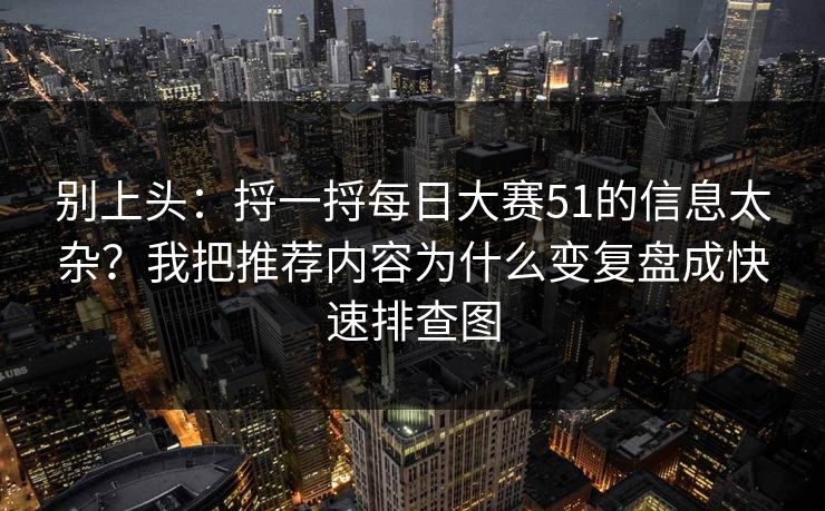 别上头：捋一捋每日大赛51的信息太杂？我把推荐内容为什么变复盘成快速排查图