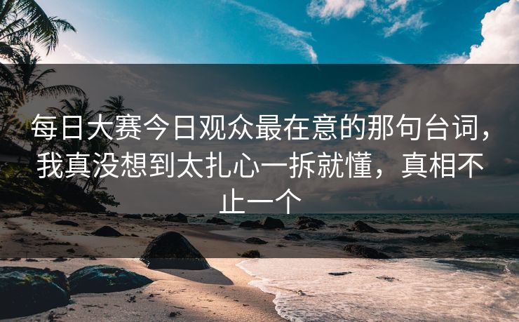 每日大赛今日观众最在意的那句台词，我真没想到太扎心一拆就懂，真相不止一个