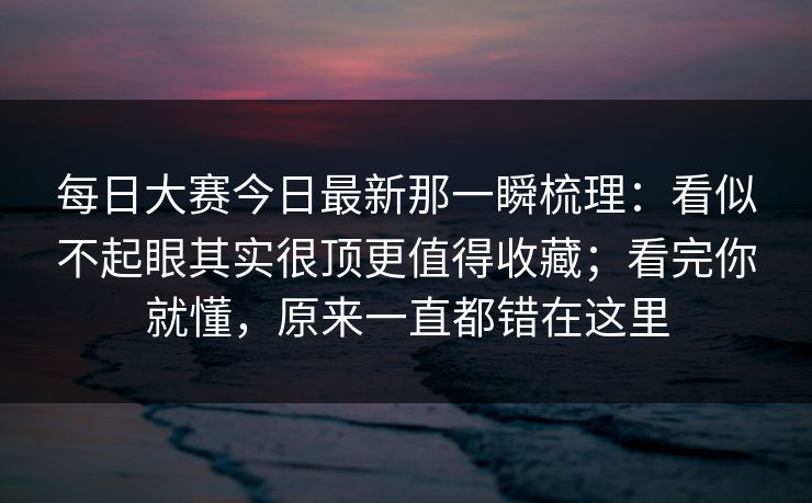 每日大赛今日最新那一瞬梳理:看似不起眼其实很顶更值得收藏;看完你就懂,原来一直都错在这里 每日大赛今日最新那一瞬梳理:看似不起眼其实很顶更值得收藏;看完你就懂,原来一直都错在这里