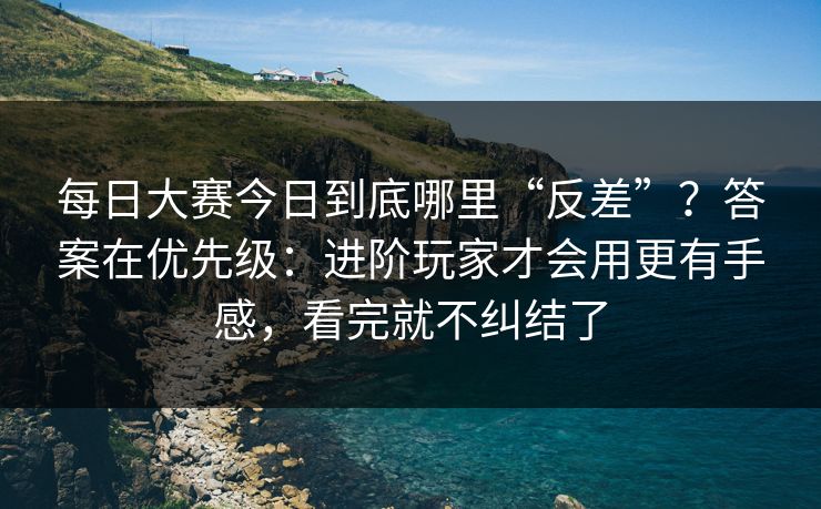 每日大赛今日到底哪里“反差”？答案在优先级：进阶玩家才会用更有手感，看完就不纠结了