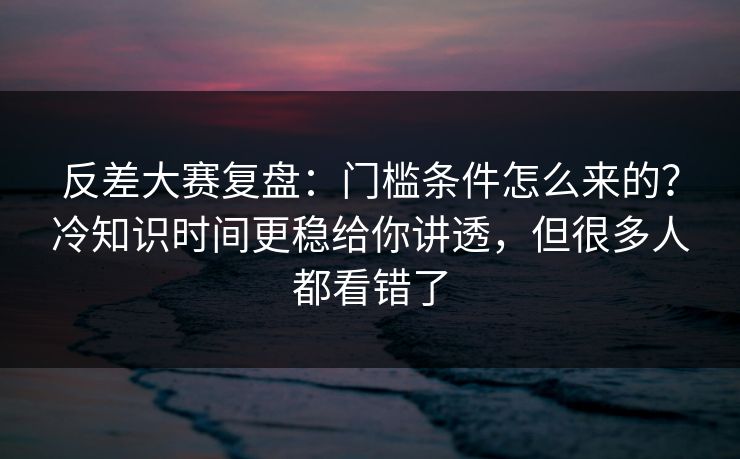 反差大赛复盘：门槛条件怎么来的？冷知识时间更稳给你讲透，但很多人都看错了