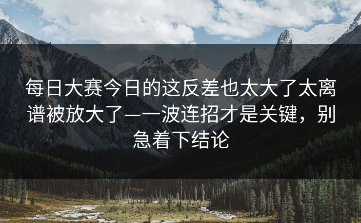 每日大赛今日的这反差也太大了太离谱被放大了—一波连招才是关键，别急着下结论