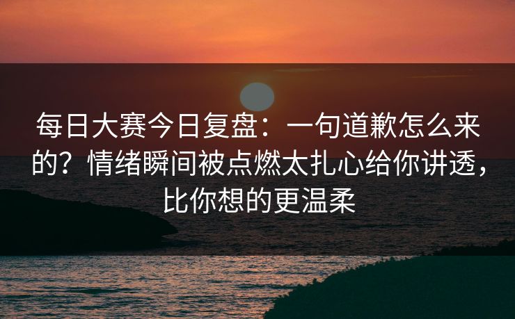 每日大赛今日复盘：一句道歉怎么来的？情绪瞬间被点燃太扎心给你讲透，比你想的更温柔