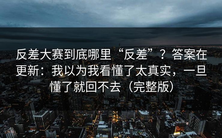 反差大赛到底哪里“反差”？答案在更新：我以为我看懂了太真实，一旦懂了就回不去（完整版）