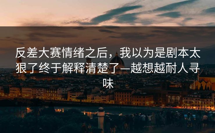 反差大赛情绪之后，我以为是剧本太狠了终于解释清楚了—越想越耐人寻味