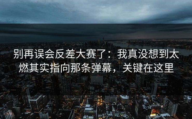 别再误会反差大赛了:我真没想到太燃其实指向那条弹幕,关键在这里 别再误会反差大赛了:我真没想到太燃其实指向那条弹幕,关键在这里