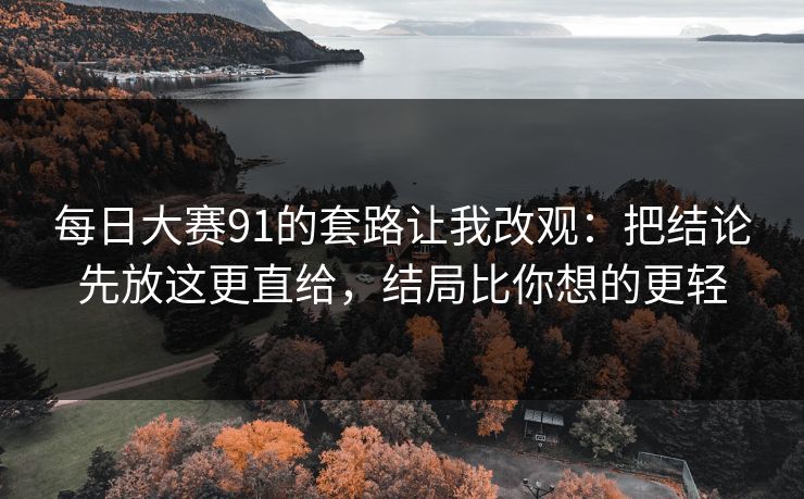 每日大赛91的套路让我改观:把结论先放这更直给,结局比你想的更轻 每日大赛91的套路让我改观:把结论先放这更直给,结局比你想的更轻