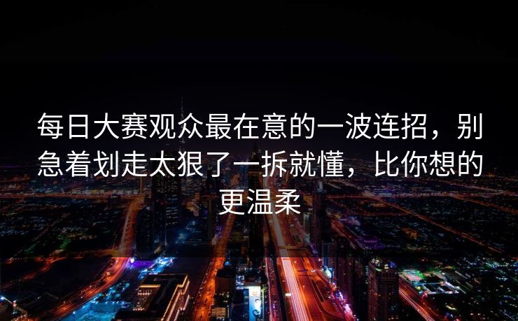 每日大赛观众最在意的一波连招，别急着划走太狠了一拆就懂，比你想的更温柔
