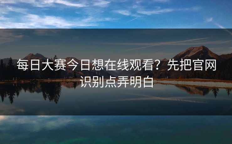 每日大赛今日想在线观看？先把官网识别点弄明白