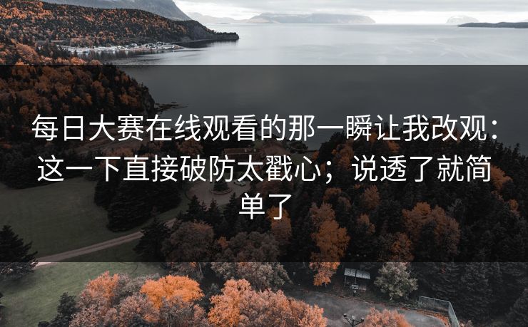 每日大赛在线观看的那一瞬让我改观：这一下直接破防太戳心；说透了就简单了