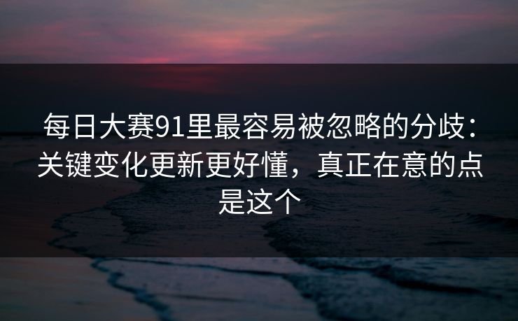 每日大赛91里最容易被忽略的分歧：关键变化更新更好懂，真正在意的点是这个