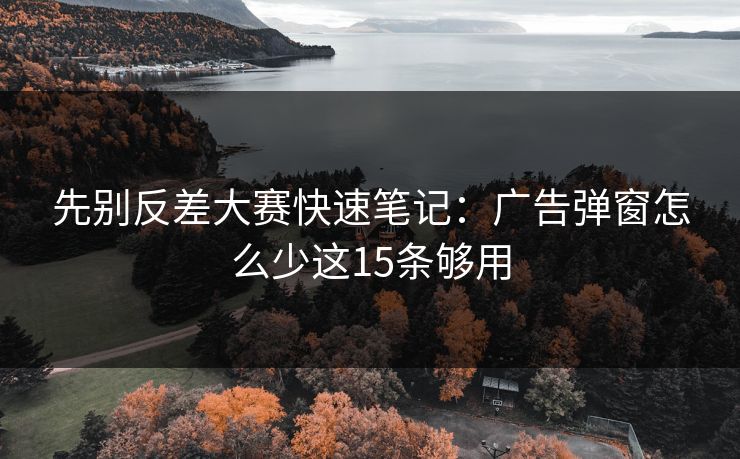 先别反差大赛快速笔记:广告弹窗怎么少这15条够用 先别反差大赛快速笔记:广告弹窗怎么少这15条够用