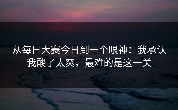 从每日大赛今日到一个眼神:我承认我酸了太爽,最难的是这一关 从每日大赛今日到一个眼神:我承认我酸了太爽,最难的是这一关