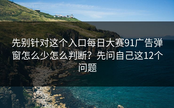 先别针对这个入口每日大赛91广告弹窗怎么少怎么判断？先问自己这12个问题