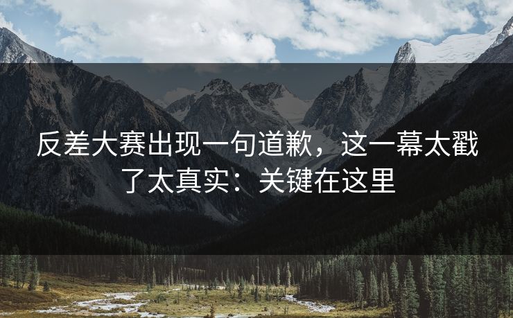 反差大赛出现一句道歉，这一幕太戳了太真实：关键在这里