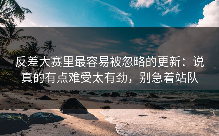 反差大赛里最容易被忽略的更新：说真的有点难受太有劲，别急着站队