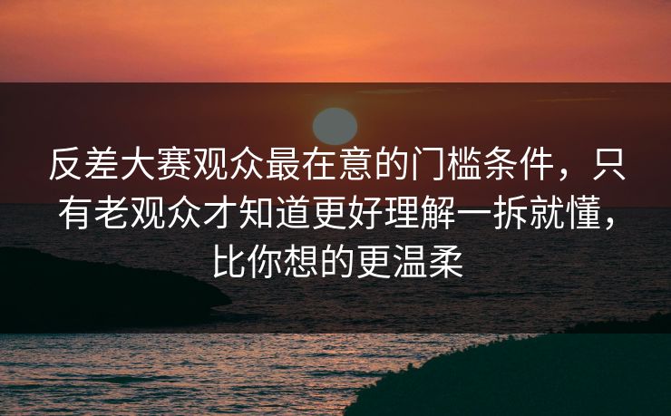 反差大赛观众最在意的门槛条件，只有老观众才知道更好理解一拆就懂，比你想的更温柔