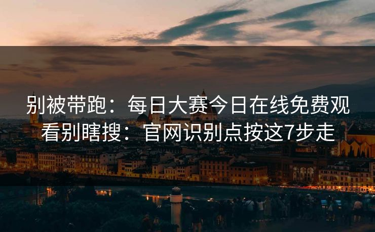 别被带跑：每日大赛今日在线免费观看别瞎搜：官网识别点按这7步走