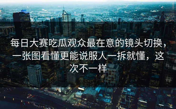 每日大赛吃瓜观众最在意的镜头切换，一张图看懂更能说服人一拆就懂，这次不一样