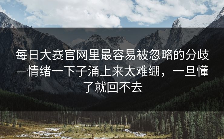 每日大赛官网里最容易被忽略的分歧—情绪一下子涌上来太难绷，一旦懂了就回不去