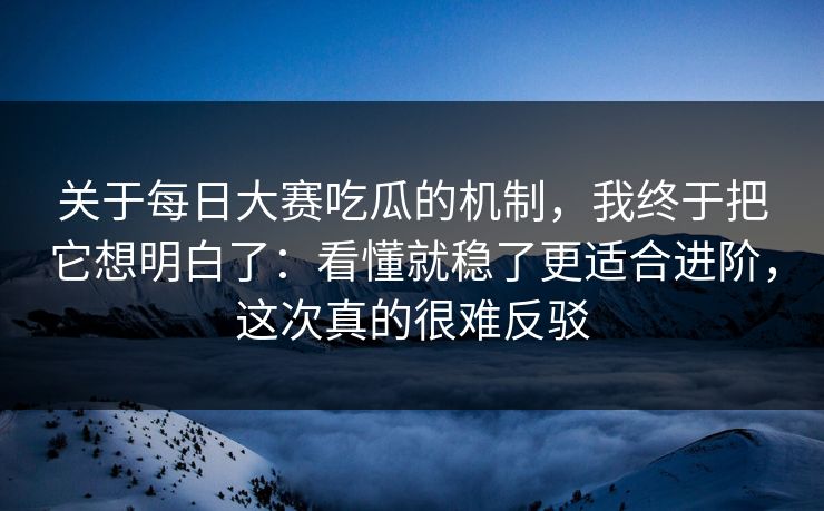关于每日大赛吃瓜的机制，我终于把它想明白了：看懂就稳了更适合进阶，这次真的很难反驳