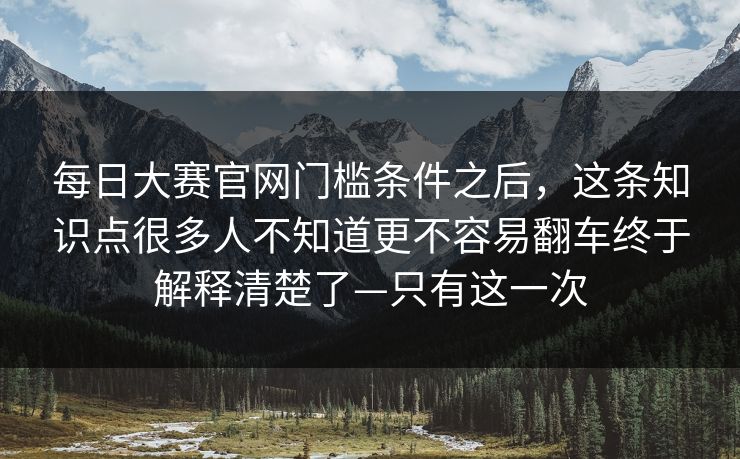 每日大赛官网门槛条件之后，这条知识点很多人不知道更不容易翻车终于解释清楚了—只有这一次