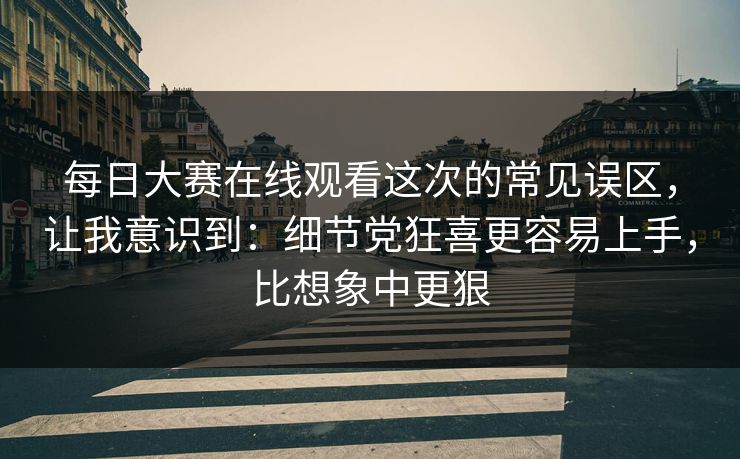 每日大赛在线观看这次的常见误区，让我意识到：细节党狂喜更容易上手，比想象中更狠