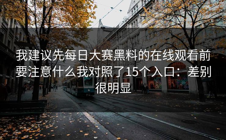 我建议先每日大赛黑料的在线观看前要注意什么我对照了15个入口:差别很明显 我建议先每日大赛黑料的在线观看前要注意什么我对照了15个入口:差别很明显