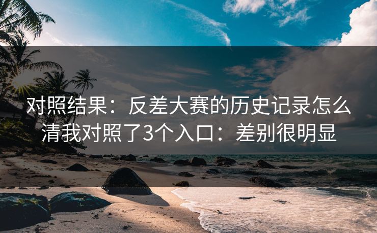 对照结果:反差大赛的历史记录怎么清我对照了3个入口:差别很明显 对照结果:反差大赛的历史记录怎么清我对照了3个入口:差别很明显